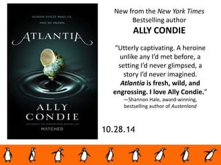 10.28.14
New from the New York Times
Bestselling author
ALLY CONDIE
“Utterly captivating. A heroine
unlike any I’d met before, a
setting I’d never glimpsed, a
story I’d never imagined.
Atlantia is fresh, wild, and
engrossing. I love Ally Condie.”
—Shannon Hale, award-winning,
bestselling author of Austenland
 