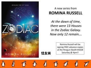 12.9.14
A new series from
ROMINA RUSSELL
At the dawn of time,
there were 13 Houses
in the Zodiac Galaxy.
Now only 12 remain….
Romina Russell will be
signing FREE advance copies
at the Penguin Booth #1028
Saturday @ 4pm!!
 