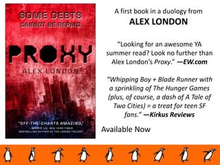 Available Now
“Looking for an awesome YA
summer read? Look no further than
Alex London’s Proxy.” —EW.com
“Whipping Boy + Blade Runner with
a sprinkling of The Hunger Games
(plus, of course, a dash of A Tale of
Two Cities) = a treat for teen SF
fans.” —Kirkus Reviews
A first book in a duology from
ALEX LONDON
 