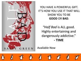 Available Now
YOU HAVE A POWERFUL GIFT.
IT’S HOW YOU USE IT THAT WILL
SHOW YOU TO BE
GOOD OR BAD.
“Half Bad is ALL good.
Highly entertaining and
dangerously addictive.”
- TIME
 