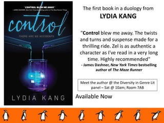 Available Now
"Control blew me away. The twists
and turns and suspense made for a
thrilling ride. Zel is as authentic a
character as I've read in a very long
time. Highly recommended"
- James Dashner, New York Times bestselling
author of The Maze Runner
The first book in a duology from
LYDIA KANG
Meet the author @ the Diversity in Genre Lit
panel – Sat @ 10am; Room 7AB
 