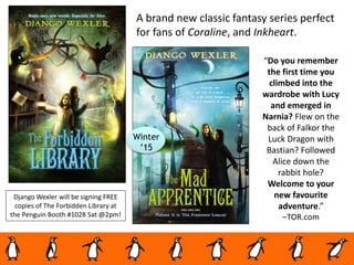 A brand new classic fantasy series perfect
for fans of Coraline, and Inkheart.
“Do you remember
the first time you
climbed into the
wardrobe with Lucy
and emerged in
Narnia? Flew on the
back of Falkor the
Luck Dragon with
Bastian? Followed
Alice down the
rabbit hole?
Welcome to your
new favourite
adventure.”
–TOR.com
Django Wexler will be signing FREE
copies of The Forbidden Library at
the Penguin Booth #1028 Sat @2pm!
Winter
’15
 