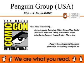 Penguin Group (USA)
Your hosts this evening…
Anne Sowards, Executive Editor, Ace and Roc Books
Diana Gill, Executive Editor, Ace and Roc Books
Mia Garcia, Penguin Young Readers Marketing
Visit us in Booth #1028!
If you’re tweeting tonight’s panel,
please use the hashtag #PenguinCon
 