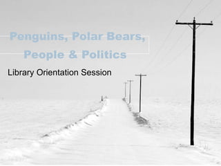 Penguins, Polar Bears, People & Politics   Library Orientation Session 