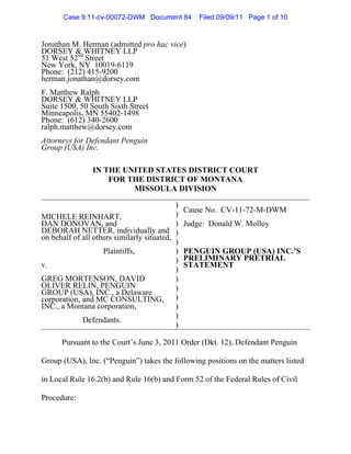 Case 9:11-cv-00072-DWM Document 84           Filed 09/09/11 Page 1 of 10


Jonathan M. Herman (admitted pro hac vice)
DORSEY & WHITNEY LLP
51 West 52nd Street
New York, NY 10019-6119
Phone: (212) 415-9200
herman.jonathan@dorsey.com
F. Matthew Ralph
DORSEY & WHITNEY LLP
Suite 1500, 50 South Sixth Street
Minneapolis, MN 55402-1498
Phone: (612) 340-2600
ralph.matthew@dorsey.com
Attorneys for Defendant Penguin
Group (USA) Inc.

                IN THE UNITED STATES DISTRICT COURT
                    FOR THE DISTRICT OF MONTANA
                         MISSOULA DIVISION

                                            )
                                                Cause No. CV-11-72-M-DWM
MICHELE REINHART,                           )
DAN DONOVAN, and                            )   Judge: Donald W. Molloy
DEBORAH NETTER, individually and )
on behalf of all others similarly situated,
                                            )
                    Plaintiffs,             )   PENGUIN GROUP (USA) INC.’S
                                            )   PRELIMINARY PRETRIAL
v.                                              STATEMENT
                                            )
GREG MORTENSON, DAVID                       )
OLIVER RELIN, PENGUIN                       )
GROUP (USA), INC., a Delaware
corporation, and MC CONSULTING, )
INC., a Montana corporation,                )
                                            )
             Defendants.
                                            )

      Pursuant to the Court’s June 3, 2011 Order (Dkt. 12), Defendant Penguin

Group (USA), Inc. (“Penguin”) takes the following positions on the matters listed

in Local Rule 16.2(b) and Rule 16(b) and Form 52 of the Federal Rules of Civil

Procedure:
 