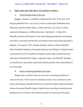 Case 9:11-cv-00072-DWM Document 84          Filed 09/09/11 Page 2 of 10



I.    PRELIMINARY PRETRIAL STATEMENT TOPICS

      A.     A brief factual outline of the case

      Penguin. Penguin is a publisher headquartered in New York, New York.

Penguin published Three Cups of Tea, a book co-authored by Defendants Greg

Mortenson and David Oliver Relin, in 2006, and Stones Into Schools, a book

authored by Mortenson, in 2009 (collectively, “the Books”). In May 2011,

Plaintiffs commenced this putative class action alleging that portions of the Books

were false or inaccurate and that they are entitled to their money back and punitive

damages. On August 8, 2011, Penguin brought a motion to dismiss Plaintiffs’

Third Amended Complaint with prejudice because all of Penguin’s alleged conduct

is protected by the First Amendment, Penguin owed no duty to publish accurate

information, Plaintiffs fail to allege a cognizable injury, and Plaintiffs’ pleadings

are insufficient to state claims under Rules 8(a)(2) and 9(b) of the Federal Rules of

Civil Procedure.

      B.     Issues concerning jurisdiction and venue

      Penguin does not believe there are any issues concerning jurisdiction or

venue at this time. If the Court were ultimately to deny class certification on the

merits, then Penguin contends that the Court would lack subject-matter jurisdiction

because the named Plaintiffs allege no federal claims and allege minimal personal

damages that are well below the minimum amount in controversy for diversity




                                          -2-
 