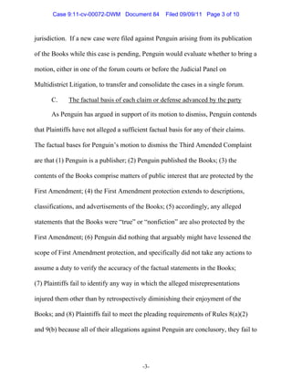 Case 9:11-cv-00072-DWM Document 84           Filed 09/09/11 Page 3 of 10



jurisdiction. If a new case were filed against Penguin arising from its publication

of the Books while this case is pending, Penguin would evaluate whether to bring a

motion, either in one of the forum courts or before the Judicial Panel on

Multidistrict Litigation, to transfer and consolidate the cases in a single forum.

      C.     The factual basis of each claim or defense advanced by the party

      As Penguin has argued in support of its motion to dismiss, Penguin contends

that Plaintiffs have not alleged a sufficient factual basis for any of their claims.

The factual bases for Penguin’s motion to dismiss the Third Amended Complaint

are that (1) Penguin is a publisher; (2) Penguin published the Books; (3) the

contents of the Books comprise matters of public interest that are protected by the

First Amendment; (4) the First Amendment protection extends to descriptions,

classifications, and advertisements of the Books; (5) accordingly, any alleged

statements that the Books were “true” or “nonfiction” are also protected by the

First Amendment; (6) Penguin did nothing that arguably might have lessened the

scope of First Amendment protection, and specifically did not take any actions to

assume a duty to verify the accuracy of the factual statements in the Books;

(7) Plaintiffs fail to identify any way in which the alleged misrepresentations

injured them other than by retrospectively diminishing their enjoyment of the

Books; and (8) Plaintiffs fail to meet the pleading requirements of Rules 8(a)(2)

and 9(b) because all of their allegations against Penguin are conclusory, they fail to




                                           -3-
 