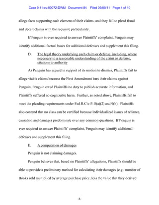 Case 9:11-cv-00072-DWM Document 84             Filed 09/09/11 Page 4 of 10



allege facts supporting each element of their claims, and they fail to plead fraud

and deceit claims with the requisite particularity.

      If Penguin is ever required to answer Plaintiffs’ complaint, Penguin may

identify additional factual bases for additional defenses and supplement this filing.

      D.     The legal theory underlying each claim or defense, including, where
             necessary to a reasonable understanding of the claim or defense,
             citations to authority

      As Penguin has argued in support of its motion to dismiss, Plaintiffs fail to

allege viable claims because the First Amendment bars their claims against

Penguin, Penguin owed Plaintiffs no duty to publish accurate information, and

Plaintiffs suffered no cognizable harm. Further, as noted above, Plaintiffs fail to

meet the pleading requirements under Fed.R.Civ.P. 8(a)(2) and 9(b). Plaintiffs

also contend that no class can be certified because individualized issues of reliance,

causation and damages predominate over any common questions. If Penguin is

ever required to answer Plaintiffs’ complaint, Penguin may identify additional

defenses and supplement this filing.

      E.     A computation of damages

      Penguin is not claiming damages.

      Penguin believes that, based on Plaintiffs’ allegations, Plaintiffs should be

able to provide a preliminary method for calculating their damages (e.g., number of

Books sold multiplied by average purchase price, less the value that they derived




                                          -4-
 