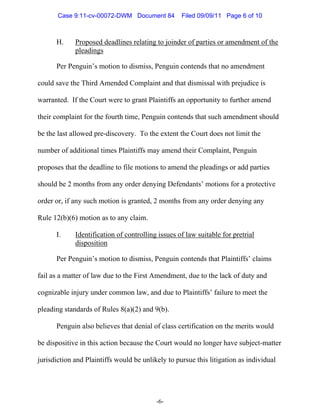 Case 9:11-cv-00072-DWM Document 84          Filed 09/09/11 Page 6 of 10



      H.     Proposed deadlines relating to joinder of parties or amendment of the
             pleadings

      Per Penguin’s motion to dismiss, Penguin contends that no amendment

could save the Third Amended Complaint and that dismissal with prejudice is

warranted. If the Court were to grant Plaintiffs an opportunity to further amend

their complaint for the fourth time, Penguin contends that such amendment should

be the last allowed pre-discovery. To the extent the Court does not limit the

number of additional times Plaintiffs may amend their Complaint, Penguin

proposes that the deadline to file motions to amend the pleadings or add parties

should be 2 months from any order denying Defendants’ motions for a protective

order or, if any such motion is granted, 2 months from any order denying any

Rule 12(b)(6) motion as to any claim.

      I.     Identification of controlling issues of law suitable for pretrial
             disposition

      Per Penguin’s motion to dismiss, Penguin contends that Plaintiffs’ claims

fail as a matter of law due to the First Amendment, due to the lack of duty and

cognizable injury under common law, and due to Plaintiffs’ failure to meet the

pleading standards of Rules 8(a)(2) and 9(b).

      Penguin also believes that denial of class certification on the merits would

be dispositive in this action because the Court would no longer have subject-matter

jurisdiction and Plaintiffs would be unlikely to pursue this litigation as individual




                                          -6-
 