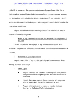Case 9:11-cv-00072-DWM Document 84          Filed 09/09/11 Page 7 of 10



plaintiffs in state court. Penguin contends that no class can be certified due to

individualized issues of fact or lack of commonality or because common issues do

not predominate over individualized issues, and other deficiencies under Rule 23,

as discussed in more detail in Penguin’s brief in opposition to Plaintiffs’ motion for

class action certification.

      Penguin may identify other controlling issues of law on which to bring a

motion for summary judgment.

      J.     Status of any settlement discussions and prospects for compromise of
             the case

      To date, Penguin has not engaged in any settlement discussions with

Plaintiffs. Penguin does not believe that settlement discussions would be fruitful at

this time.

      K.     Suitability of special procedures

      Penguin cannot think of any suitable special procedures other than those

already indicated in its filings.

      L.     Other Topics

             •      Penguin contends that Plaintiffs’ claims against it for punitive
                    damages and liability-as-principal are frivolous and should be
                    dismissed;

             •      Penguin does not consent to the appointment of a magistrate
                    judge to preside over dispositive motions or at trial;

             •      Penguin believes there is no reason to vary the limits on
                    discovery in the Federal Rules in this action.




                                          -7-
 