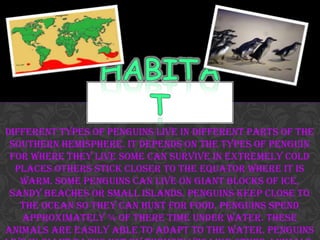 Different types of penguins live in different parts of the
 Southern Hemisphere. It depends on the types of penguin
 for where they live some can survive in extremely cold
  places others stick closer to the equator where it is
   warm. Some penguins can live on giant blocks of ice,
 sandy beaches or small islands. Penguins keep close to
   the ocean so they can hunt for food. Penguins spend
   approximately ¾ of there time under water. These
animals are easily able to adapt to the water. Penguins
 