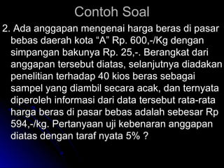CCoonnttoohh SSooaall 
22.. AAddaa aannggggaappaann mmeennggeennaaii hhaarrggaa bbeerraass ddii ppaassaarr 
bbeebbaass ddaaeerraahh kkoottaa ““AA”” RRpp.. 660000,,--//KKgg ddeennggaann 
ssiimmppaannggaann bbaakkuunnyyaa RRpp.. 2255,,--.. BBeerraannggkkaatt ddaarrii 
aannggggaappaann tteerrsseebbuutt ddiiaattaass,, sseellaannjjuuttnnyyaa ddiiaaddaakkaann 
ppeenneelliittiiaann tteerrhhaaddaapp 4400 kkiiooss bbeerraass sseebbaaggaaii 
ssaammppeell yyaanngg ddiiaammbbiill sseeccaarraa aaccaakk,, ddaann tteerrnnyyaattaa 
ddiippeerroolleehh iinnffoorrmmaassii ddaarrii ddaattaa tteerrsseebbuutt rraattaa--rraattaa 
hhaarrggaa bbeerraass ddii ppaassaarr bbeebbaass aaddaallaahh sseebbeessaarr RRpp 
559944,,--//kkgg.. PPeerrttaannyyaaaann uujjii kkeebbeennaarraann aannggggaappaann 
ddiiaattaass ddeennggaann ttaarraaff nnyyaattaa 55%% ?? 
 