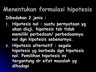 MMeenneennttuukkaann ffoorrmmuullaassii hhiippootteessiiss 
DDiibbeeddaakkaann 22 jjeenniiss :: 
11.. HHiippootteessiiss nnooll :: ssuuaattuu ppeerrnnyyaattaaaann yygg 
aakkaann ddiiuujjii,, hhiippootteessiiss ttssbb ttiiddaakk 
mmeemmiilliikkii ppeerrbbeeddaaaann// ppeerrbbeeddaaaannnnyyaa 
nnooll ddggnn hhiippootteessiiss sseebbeennaarrnnyyaa.. 
22.. HHiippootteessiiss aalltteerrnnaattiiff :: sseeggaallaa 
hhiippootteessiiss yygg bbeerrbbeeddaa ddggnn hhiippootteessiiss 
nnooll.. PPeemmiilliihhaann hhiippootteessiiss iinnii 
tteerrggaannttuunngg ddrr ssiiffaatt mmaassaallaahh yygg 
ddiihhaaddaappii 
 