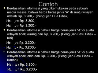 ContohContoh Berdasarkan informasi yang dikemukakan pada sebuahBerdasarkan informasi yang dikemukakan pada sebuah
media massa, bahwa harga beras jenis “A” di suatu wilayahmedia massa, bahwa harga beras jenis “A” di suatu wilayah
adalah Rp. 3.200,- (Pengujian Dua Pihak)adalah Rp. 3.200,- (Pengujian Dua Pihak)
Ho : µ =Ho : µ = Rp. 3.200,-Rp. 3.200,-
HHaa : µ: µ ≠≠ Rp. 3.200,-Rp. 3.200,-
 Berdasarkan informasi bahwa harga beras jenis “A” di suatuBerdasarkan informasi bahwa harga beras jenis “A” di suatu
wilayah tidak kurang dari Rp. 3.200,- (Pengujian Satu Pihak –wilayah tidak kurang dari Rp. 3.200,- (Pengujian Satu Pihak –
Kiri)Kiri)
Ho : µHo : µ ≥≥ Rp. 3.200,-Rp. 3.200,-
HHaa : µ: µ << Rp. 3.200,-Rp. 3.200,-
 Berdasarkan informasi bahwa harga beras jenis “A” di suatuBerdasarkan informasi bahwa harga beras jenis “A” di suatu
wilayah tidak lebih dari Rp. 3.200,- (Pengujian Satu Pihak –wilayah tidak lebih dari Rp. 3.200,- (Pengujian Satu Pihak –
Kanan)Kanan)
Ho : µHo : µ ≤≤ Rp. 3.200,-Rp. 3.200,-
HHaa : µ: µ >> Rp. 3.200,-Rp. 3.200,-
 