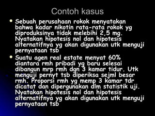 Contoh kasusContoh kasus
 Sebuah perusahaan rokok menyatakanSebuah perusahaan rokok menyatakan
bahwa kadar nikotin rata-rata rokok ygbahwa kadar nikotin rata-rata rokok yg
diproduksinya tidak melebihi 2,5 mg.diproduksinya tidak melebihi 2,5 mg.
Nyatakan hipotesis nol dan hipotesisNyatakan hipotesis nol dan hipotesis
alternatifnya yg akan digunakan utk mengujialternatifnya yg akan digunakan utk menguji
pernyataan tsbpernyataan tsb
 Suatu agen real estate menyat 60%Suatu agen real estate menyat 60%
diantara rmh pribadi yg baru selesaidiantara rmh pribadi yg baru selesai
dibangun mrp rmh dgn 3 kamar tidur. Utkdibangun mrp rmh dgn 3 kamar tidur. Utk
menguji pernyt tsb diperiksa sejml besarmenguji pernyt tsb diperiksa sejml besar
rmh. Proporsi rmh yg memp 3 kamar tdrrmh. Proporsi rmh yg memp 3 kamar tdr
dicatat dan dipergunakan dlm statistik uji.dicatat dan dipergunakan dlm statistik uji.
Nyatakan hipotesis nol dan hipotesisNyatakan hipotesis nol dan hipotesis
alternatifnya yg akan digunakan utk mengujialternatifnya yg akan digunakan utk menguji
pernyataan tsbpernyataan tsb
 