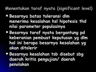 Menentukan taraf nyata (significant level)Menentukan taraf nyata (significant level)
 Besarnya batas toleransi dlmBesarnya batas toleransi dlm
menerima kesalahan hsl hipotesis thdmenerima kesalahan hsl hipotesis thd
nilai parameter populasinyanilai parameter populasinya
 Besarnya taraf nyata bergantung pdBesarnya taraf nyata bergantung pd
keberanian pembuat keputusan yg dlmkeberanian pembuat keputusan yg dlm
hal ini berapa besarnya kesalahan yghal ini berapa besarnya kesalahan yg
akan ditolerirakan ditolerir
 Besarnya kesalahan tsb disebut sbgBesarnya kesalahan tsb disebut sbg
daerah kritis pengujian/ daerahdaerah kritis pengujian/ daerah
penolakanpenolakan
 