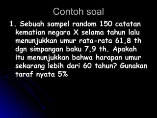 Contoh soalContoh soal
1. Sebuah sampel random 150 catatan1. Sebuah sampel random 150 catatan
kematian negara X selama tahun lalukematian negara X selama tahun lalu
menunjukkan umur rata-rata 61,8 thmenunjukkan umur rata-rata 61,8 th
dgn simpangan baku 7,9 th. Apakahdgn simpangan baku 7,9 th. Apakah
itu menunjukkan bahwa harapan umuritu menunjukkan bahwa harapan umur
sekarang lebih dari 60 tahun? Gunakansekarang lebih dari 60 tahun? Gunakan
taraf nyata 5%taraf nyata 5%
n
XX
Z
oo
o
σ
µ
σ
µ −
=
−
=
Χ
 