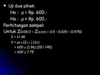  Uji dua pihak:Uji dua pihak:
Ho : µ =Ho : µ = Rp. 600,-Rp. 600,-
Ha :Ha : µµ ≠≠ Rp. 600,-Rp. 600,-
Perhitungan sampel:Perhitungan sampel:
Untuk ZUntuk Z0.05/20.05/2 = Z(0.025) = 0.5 – 0.025 = 0.4750
Z = ±1.96
X =X = µµ00 ± (Z± (Za/2a/2 ) (S) (SXX))
= 600 ± (1.96) (25/ √40)= 600 ± (1.96) (25/ √40)
= 600 ± 7.75= 600 ± 7.75
 