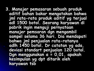 33. Manajer pemasaran sebuah produk. Manajer pemasaran sebuah produk
aditif bahan bakar mengatakan bahwaaditif bahan bakar mengatakan bahwa
jml rata-rata produk aditif yg terjualjml rata-rata produk aditif yg terjual
adl 1500 botol. Seorang karyawan diadl 1500 botol. Seorang karyawan di
pabrik ingin menguji pernyataanpabrik ingin menguji pernyataan
manajer pemsaran dgn mengambilmanajer pemsaran dgn mengambil
sampel selama 36 hari. Dia mendapatisampel selama 36 hari. Dia mendapati
bahwa jml penjualan rata-ratanyabahwa jml penjualan rata-ratanya
adlh 1450 botol. Dr catatan yg ada,adlh 1450 botol. Dr catatan yg ada,
deviasi standart penjualan 120 botol.deviasi standart penjualan 120 botol.
Dgn menggunakanDgn menggunakan α = 0,01, apakahα = 0,01, apakah
kesimpulan yg dpt ditarik olehkesimpulan yg dpt ditarik oleh
karyawan tsbkaryawan tsb
 