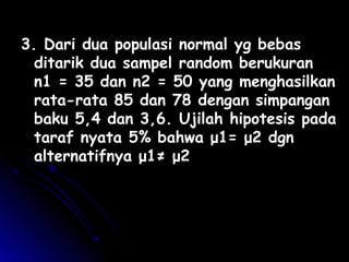 3. Dari dua populasi normal yg bebas3. Dari dua populasi normal yg bebas
ditarik dua sampel random berukuranditarik dua sampel random berukuran
n1 = 35 dan n2 = 50 yang menghasilkann1 = 35 dan n2 = 50 yang menghasilkan
rata-rata 85 dan 78 dengan simpanganrata-rata 85 dan 78 dengan simpangan
baku 5,4 dan 3,6. Ujilah hipotesis padabaku 5,4 dan 3,6. Ujilah hipotesis pada
taraf nyatataraf nyata 55% bahwa μ1= μ2 dgn% bahwa μ1= μ2 dgn
alternatifnya μ1≠ μ2alternatifnya μ1≠ μ2
 