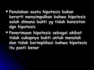  Penolakan suatu hipotesis bukanPenolakan suatu hipotesis bukan
berarti menyimpulkan bahwa hipotesisberarti menyimpulkan bahwa hipotesis
salah dimana bukti yg tidak konsistensalah dimana bukti yg tidak konsisten
dgn hipotesisdgn hipotesis
 Penerimaan hipotesis sebagai akibatPenerimaan hipotesis sebagai akibat
tidak cukupnya bukti untuk menolaktidak cukupnya bukti untuk menolak
dan tidak berimplikasi bahwa hipotesisdan tidak berimplikasi bahwa hipotesis
itu pasti benaritu pasti benar
 