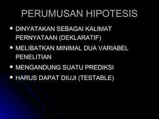 PERUMUSAN HIPOTESISPERUMUSAN HIPOTESIS
 DINYATAKAN SEBAGAI KALIMATDINYATAKAN SEBAGAI KALIMAT
PERNYATAAN (DEKLARATIF)PERNYATAAN (DEKLARATIF)
 MELIBATKAN MINIMAL DUA VARIABELMELIBATKAN MINIMAL DUA VARIABEL
PENELITIANPENELITIAN
 MENGANDUNG SUATU PREDIKSIMENGANDUNG SUATU PREDIKSI
 HARUS DAPAT DIUJI (TESTABLE)HARUS DAPAT DIUJI (TESTABLE)
 