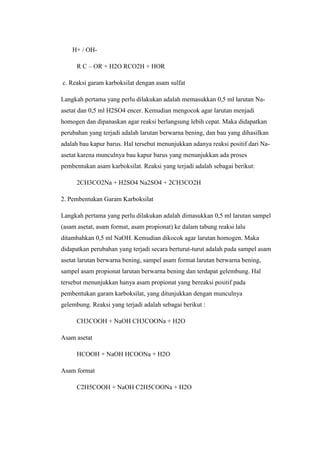 H+ / OH-
R C – OR + H2O RCO2H + HOR
c. Reaksi garam karboksilat dengan asam sulfat
Langkah pertama yang perlu dilakukan adalah memasukkan 0,5 ml larutan Na-
asetat dan 0,5 ml H2SO4 encer. Kemudian mengocok agar larutan menjadi
homogen dan dipanaskan agar reaksi berlangsung lebih cepat. Maka didapatkan
perubahan yang terjadi adalah larutan berwarna bening, dan bau yang dihasilkan
adalah bau kapur barus. Hal tersebut menunjukkan adanya reaksi positif dari Na-
asetat karena munculnya bau kapur barus yang menunjukkan ada proses
pembentukan asam karboksilat. Reaksi yang terjadi adalah sebagai berikut:
2CH3CO2Na + H2SO4 Na2SO4 + 2CH3CO2H
2. Pembentukan Garam Karboksilat
Langkah pertama yang perlu dilakukan adalah dimasukkan 0,5 ml larutan sampel
(asam asetat, asam format, asam propionat) ke dalam tabung reaksi lalu
ditambahkan 0,5 ml NaOH. Kemudian dikocok agar larutan homogen. Maka
didapatkan perubahan yang terjadi secara berturut-turut adalah pada sampel asam
asetat larutan berwarna bening, sampel asam format larutan berwarna bening,
sampel asam propionat larutan berwarna bening dan terdapat gelembung. Hal
tersebut menunjukkan hanya asam propionat yang bereaksi positif pada
pembentukan garam karboksilat, yang ditunjukkan dengan munculnya
gelembung. Reaksi yang terjadi adalah sebagai berikut :
CH3COOH + NaOH CH3COONa + H2O
Asam asetat
HCOOH + NaOH HCOONa + H2O
Asam format
C2H5COOH + NaOH C2H5COONa + H2O
 