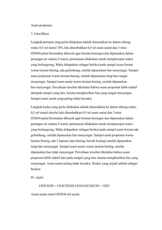 Asam propionat
3. Esterifikasi
Langkah pertama yang perlu dilakukan adalah dimasukkan ke dalam tabung
reaksi 0,5 ml etanol 70% lalu ditambahkan 0,5 ml asam asetat dan 3 tetes
H2SO4 pekat Kemudian dikocok agar larutan homogen dan dipanaskan dalam
penangas air selama 5 menit, pemanasan dilakukan untuk mempercepat reaksi
yang berlangsung. Maka didapatkan sebagai berikut pada sampel asam format
warna larutan bening, ada gelembung, setelah dipanaskan bau menyengat. Sampel
asam propionat warna larutan bening, setelah dipanaskan tetap bau sangat
menyengat. Sampel asam asetat warna larutan bening, setelah dipanaskan
bau menyengat. Percobaan tersebut diketahui bahwa asam propionat lebih reaktif
daripada sampel yang lain, karena menghasilkan bau yang sangat menyengat.
Sampel asam asetat yang paling tidak bereaksi.
Langkah kedua yang perlu dilakukan adalah dimasukkan ke dalam tabung reaksi
0,5 ml etanol absolut lalu ditambahkan 0,5 ml asam asetat dan 3 tetes
H2SO4 pekat Kemudian dikocok agar larutan homogen dan dipanaskan dalam
penangas air selama 5 menit, pemanasan dilakukan untuk mempercepat reaksi
yang berlangsung. Maka didapatkan sebagai berikut pada sampel asam format ada
gelembung, setelah dipanaskan bau menyengat. Sampel asam propionat warna
larutan bening, ada 2 lapisan (atas bening, bawah kuning) setelah dipanaskan
tetap bau menyengat. Sampel asam asetat warna larutan bening, setelah
dipanaskan bau tidak menyengat. Percobaan tersebut diketahui bahwa asam
propionat lebih reaktif dari pada sampel yang lain, karena menghasilkan bau yang
menyengat. Asam asetat paling tidak bereaksi. Reaksi yang terjadi adalah sebagai
berikut:
H+, kalor
CH3CO2H + CH3CH2OH CH3CO2CH2CH3 + H2O
Asam asetat etanol H2SO4 etil asetat
 