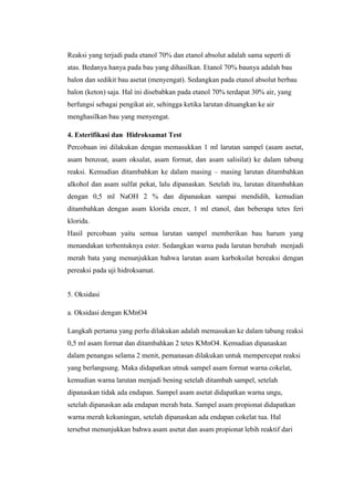 Reaksi yang terjadi pada etanol 70% dan etanol absolut adalah sama seperti di
atas. Bedanya hanya pada bau yang dihasilkan. Etanol 70% baunya adalah bau
balon dan sedikit bau asetat (menyengat). Sedangkan pada etanol absolut berbau
balon (keton) saja. Hal ini disebabkan pada etanol 70% terdapat 30% air, yang
berfungsi sebagai pengikat air, sehingga ketika larutan dituangkan ke air
menghasilkan bau yang menyengat.
4. Esterifikasi dan Hidroksamat Test
Percobaan ini dilakukan dengan memasukkan 1 ml larutan sampel (asam asetat,
asam benzoat, asam oksalat, asam format, dan asam salisilat) ke dalam tabung
reaksi. Kemudian ditambahkan ke dalam masing – masing larutan ditambahkan
alkohol dan asam sulfat pekat, lalu dipanaskan. Setelah itu, larutan ditambahkan
dengan 0,5 ml NaOH 2 % dan dipanaskan sampai mendidih, kemudian
ditambahkan dengan asam klorida encer, 1 ml etanol, dan beberapa tetes feri
klorida.
Hasil percobaan yaitu semua larutan sampel memberikan bau harum yang
menandakan terbentuknya ester. Sedangkan warna pada larutan berubah menjadi
merah bata yang menunjukkan bahwa larutan asam karboksilat bereaksi dengan
pereaksi pada uji hidroksamat.
5. Oksidasi
a. Oksidasi dengan KMnO4
Langkah pertama yang perlu dilakukan adalah memasukan ke dalam tabung reaksi
0,5 ml asam format dan ditambahkan 2 tetes KMnO4. Kemudian dipanaskan
dalam penangas selama 2 menit, pemanasan dilakukan untuk mempercepat reaksi
yang berlangsung. Maka didapatkan utnuk sampel asam format warna cokelat,
kemudian warna larutan menjadi bening setelah ditambah sampel, setelah
dipanaskan tidak ada endapan. Sampel asam asetat didapatkan warna ungu,
setelah dipanaskan ada endapan merah bata. Sampel asam propionat didapatkan
warna merah kekuningan, setelah dipanaskan ada endapan cokelat tua. Hal
tersebut menunjukkan bahwa asam asetat dan asam propionat lebih reaktif dari
 