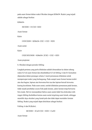pada asam format dalam reaksi Oksidasi dengan KMnO4. Reaksi yang terjadi
adalah sebagai berikut:
KMnO4-
HCOOH + O CO2+ H2O
Asam format
Kalor
CH3COOH + KMnO4- CH2 + CO2 + H2O
Asam asetat
Kalor
CH2CH3COOH + KMnO4- 2CH2 + CO2 + H2O
Asam propionat
b. Oksidasi dengan pereaksi fehling
Langkah pertama yang perlu dilakukan adalah dimasukkan ke dalam tabung
reaksi 0,5 ml asam format dan ditambahkan 0,5 ml fehling A dan B. Kemudian
dipanaskan dalam penangas selama 2 menit pemanasan dilakukan untuk
mempercepat reaksi yang berlangsung. Pada sampel asam format larutan terdiri
atas dua bagian, lapisan atas berwarna biru tua dan lapisan bawah berwarna
kuning kecoklatan. Pada asam asetat, setelah dilakukan pemanasan pada larutan,
tidak terjadi perubahan secara fisik pada larutan, yakni larutan tetap berwarna
biru muda. Hal ini menunjukkan bahwa asam asetat tidak bisa dioksidasi oleh
reagen fehling disebabkan karena asam asetat tergolong asam lemah, sehingga
memiliki daya oksidasi yang lemah pula dan tidak dapat mereduksi larutan
fehling. Reaksi yang terjadi dapat dituliskan sebagai berikut:
Fehling A dan B (Kalor)
HCOOH + 2CuO CO2 + H2O + Cu2O
Asam format
 