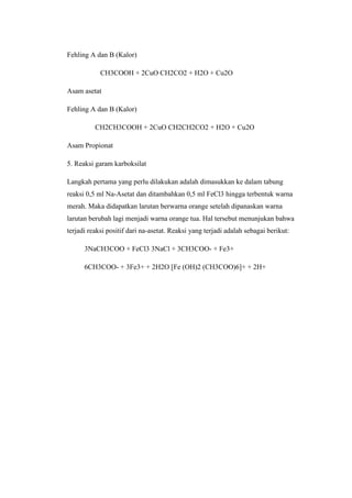 Fehling A dan B (Kalor)
CH3COOH + 2CuO CH2CO2 + H2O + Cu2O
Asam asetat
Fehling A dan B (Kalor)
CH2CH3COOH + 2CuO CH2CH2CO2 + H2O + Cu2O
Asam Propionat
5. Reaksi garam karboksilat
Langkah pertama yang perlu dilakukan adalah dimasukkan ke dalam tabung
reaksi 0,5 ml Na-Asetat dan ditambahkan 0,5 ml FeCl3 hingga terbentuk warna
merah. Maka didapatkan larutan berwarna orange setelah dipanaskan warna
larutan berubah lagi menjadi warna orange tua. Hal tersebut menunjukan bahwa
terjadi reaksi positif dari na-asetat. Reaksi yang terjadi adalah sebagai berikut:
3NaCH3COO + FeCl3 3NaCl + 3CH3COO- + Fe3+
6CH3COO- + 3Fe3+ + 2H2O [Fe (OH)2 (CH3COO)6]+ + 2H+
 