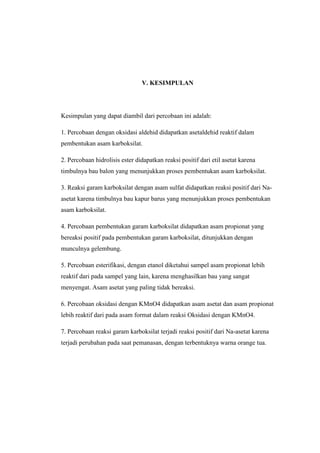 V. KESIMPULAN
Kesimpulan yang dapat diambil dari percobaan ini adalah:
1. Percobaan dengan oksidasi aldehid didapatkan asetaldehid reaktif dalam
pembentukan asam karboksilat.
2. Percobaan hidrolisis ester didapatkan reaksi positif dari etil asetat karena
timbulnya bau balon yang menunjukkan proses pembentukan asam karboksilat.
3. Reaksi garam karboksilat dengan asam sulfat didapatkan reaksi positif dari Na-
asetat karena timbulnya bau kapur barus yang menunjukkan proses pembentukan
asam karboksilat.
4. Percobaan pembentukan garam karboksilat didapatkan asam propionat yang
bereaksi positif pada pembentukan garam karboksilat, ditunjukkan dengan
munculnya gelembung.
5. Percobaan esterifikasi, dengan etanol diketahui sampel asam propionat lebih
reaktif dari pada sampel yang lain, karena menghasilkan bau yang sangat
menyengat. Asam asetat yang paling tidak bereaksi.
6. Percobaan oksidasi dengan KMnO4 didapatkan asam asetat dan asam propionat
lebih reaktif dari pada asam format dalam reaksi Oksidasi dengan KMnO4.
7. Percobaan reaksi garam karboksilat terjadi reaksi positif dari Na-asetat karena
terjadi perubahan pada saat pemanasan, dengan terbentuknya warna orange tua.
 