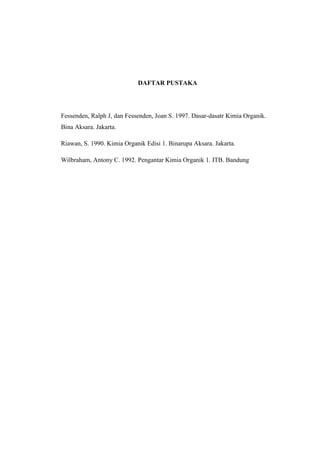 DAFTAR PUSTAKA
Fessenden, Ralph J, dan Fessenden, Joan S. 1997. Dasar-dasatr Kimia Organik.
Bina Aksara. Jakarta.
Riawan, S. 1990. Kimia Organik Edisi 1. Binarupa Aksara. Jakarta.
Wilbraham, Antony C. 1992. Pengantar Kimia Organik 1. ITB. Bandung
 