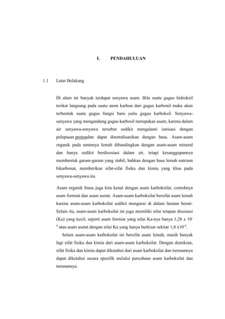 I. PENDAHULUAN
1.1 Latar Belakang
Di alam ini banyak terdapat senyawa asam. Bila suatu gugus hidroksil
terikat langsung pada suatu atom karbon dari gugus karbonil maka akan
terbentuk suatu gugus fungsi baru yaitu gugus karboksil. Senyawa-
senyawa yang mengandung gugus karbosil merupakan asam, karena dalam
air senyawa-senyawa tersebut sedikit mengalami ionisasi dengan
pelepasan protondan dapat dinetralisasikan dengan basa. Asam-asam
organik pada ummnya lemah dibandingkan dengan asam-asam mineral
dan hanya sedikit berdisosiasi dalam air, tetapi kesanggupannya
membentuk garam-garam yang stabil, bahkan dengan basa lemah natrium
bikarbonat, memberikan sifat-sifat fisika dan kimia yang khas pada
senyawa-senyawa itu.
Asam organik biasa juga kita kenal dengan asam karboksilat, contohnya
asam formiat dan asam asetat. Asam-asam karboksilat bersifat asam lemah
karena asam-asam karboksilat sedikit mengurai di dalam larutan berair.
Selain itu, asam-asam karboksilat ini juga memiliki nilai tetapan disosiasi
(Ka) yang kecil, seperti asam formiat yang nilai Ka-nya hanya 1,28 x 10-
4
atau asam asetat dengan nilai Ka yang hanya berkisar sekitar 1,8 x10-5
.
Selain asam-asam karboksilat ini bersifat asam lemah, masih banyak
lagi sifat fisika dan kimia dari asam-asam karboksilat. Dengan demikian,
sifat fisika dan kimia dapat diketahui dari asam karboksilat dan turunannya
dapat diketahui secara spesifik melalui percobaan asam karboksilat dan
turunannya.
 