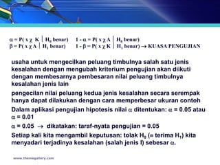  = P( x χ K  H0 benar)   1 -  = P( x χ A  H0 benar)
 = P( x χ A  H1 benar)   1 -  = P( x χ K  H1 benar)  KUASA PENGUJIAN

usaha untuk mengecilkan peluang timbulnya salah satu jenis
kesalahan dengan mengubah kriterium pengujian akan diikuti
dengan membesarnya pembesaran nilai peluang timbulnya
kesalahan jenis lain
pengecilan nilai peluang kedua jenis kesalahan secara serempak
hanya dapat dilakukan dengan cara memperbesar ukuran contoh
Dalam aplikasi pengujian hipotesis nilai  ditentukan:  = 0.05 atau
 = 0.01
 = 0.05  dikatakan: taraf-nyata pengujian = 0.05
Setiap kali kita mengambil keputusan: tolak H0 ( terima H1) kita
menyadari terjadinya kesalahan (salah jenis I) sebesar .

 www.themegallery.com
 