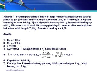 Teladan 1. Sebuah perusahaan alat olah raga mengembangkan jenis batang
pancing, yang dikatakan mempunyai kekuatan dengan nilai tengah 8 kg dan
simpangan baku 0,5 kg. Ujilah hipotesis bahwa  = 8 kg lawan alternatifnya 
 8 kg bila satu contoh acak 50 batang pancing itu setelah dites memberikan
kekuatan nilai tengah 7,8 kg. Gunakan taraf nyata 0,01.

Jawab.

1.    H0:  = 8 kg
2.    H1:   8 kg
3.     = 0,01
4.    /2 = 0,005  wilayah kritik: z < -2,575 dan z > 2,575
                                      x  0      7,8  8
5. x = 7,8 kg dan n = 50  zhit =              = 0,5 / 50 = -2,83
                                      / n
6. Keputusan: tolak H0
7. Kesimpulan: kekuatan batang pancing tidak sama dengan 8 kg, tetapi
   kurang dari 8 kg.
     www.themegallery.com
 