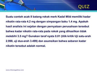 QUIZ

Suatu contoh acak 8 batang rokok merk Kadal Mild memiliki kadar
nikotin rata-rata 4.2 mg dengan simpangan baku 1.4 mg. Apakah
hasil analisis ini sejalan dengan pernyataan perusahaan tersebut
bahwa kadar nikotin rata-rata pada rokok yang dihasilkan tidak
melebihi 3.5 mg? Gunakan taraf nyata 0.01 (titik kritik Uji satu-arah
2.998, uji dua-arah 3.499) dan asumsikan bahwa sebaran kadar
nikotin tersebut adalah normal.




www.themegallery.com
 