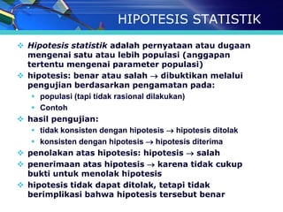 HIPOTESIS STATISTIK
 Hipotesis statistik adalah pernyataan atau dugaan
  mengenai satu atau lebih populasi (anggapan
  tertentu mengenai parameter populasi)
 hipotesis: benar atau salah  dibuktikan melalui
  pengujian berdasarkan pengamatan pada:
    populasi (tapi tidak rasional dilakukan)
    Contoh
 hasil pengujian:
    tidak konsisten dengan hipotesis  hipotesis ditolak
    konsisten dengan hipotesis  hipotesis diterima
 penolakan atas hipotesis: hipotesis  salah
 penerimaan atas hipotesis  karena tidak cukup
  bukti untuk menolak hipotesis
 hipotesis tidak dapat ditolak, tetapi tidak
  berimplikasi bahwa hipotesis tersebut benar
 
