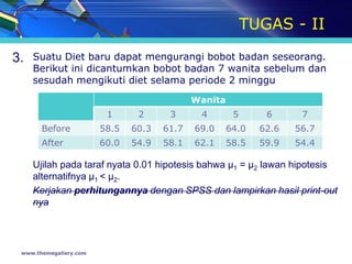 TUGAS - II

3.   Suatu Diet baru dapat mengurangi bobot badan seseorang.
     Berikut ini dicantumkan bobot badan 7 wanita sebelum dan
     sesudah mengikuti diet selama periode 2 minggu
                                             Wanita
                         1      2      3      4        5      6      7
       Before           58.5   60.3   61.7   69.0     64.0   62.6   56.7
       After            60.0   54.9   58.1   62.1     58.5   59.9   54.4

     Ujilah pada taraf nyata 0.01 hipotesis bahwa µ1 = µ2 lawan hipotesis
     alternatifnya µ1 < µ2.
     Kerjakan perhitungannya dengan SPSS dan lampirkan hasil print-out
     nya




 www.themegallery.com
 