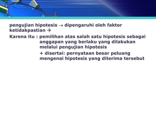 pengujian hipotesis  dipengaruhi oleh faktor
ketidakpastian 
Karena itu : pemilihan atas salah satu hipotesis sebagai
             anggapan yang berlaku yang dilakukan
             melalui pengujian hipotesis
             + disertai: pernyataan besar peluang
             mengenai hipotesis yang diterima tersebut
 