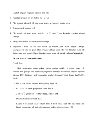 Langkah-langkah pengujian hipotesis rata-rata:
1. Nyatakan hipotesis nol-nya bahwa Ho :  = o
2. Pilih hipotesis alternatif H1 yang sesuai antara  < o,  > o atau  
3. Tentukan taraf nyatanya /2
4. Pilih statistik uji yang sesuai, apakah z, t, λ² atau F dan kemudian tentukan wilayah
kritiknya
5. Hitung nilai statistik uji berdasarkan contohnya
6. Keputusan : tolak Ho bila nilai statistik uji tersebut jatuh dalam wilayah kritiknya,
sedangkan bila nilai itu jatuh diluar wilayah kritiknya terima Ho. Uji dikatakan nyata bila
ditolak pada taraf nyata 0,05 dan dikatakan sangat nyata bila ditolak pada taraf nyata 0,01
Uji satu arah, (² atau ) diketahui
Contoh Soal:
Hasil pengamatan jumlah polong kacang panjang adalah 16 dengan varian 2,3.
Saudara tidak percaya dan melakukan pengamatan terhadap 20 tanaman, ternyata diperoleh
rata-rata 16,9. Patutkan hasil pengamatan tersebut dipercaya? Ujilah dengan taraf 0,05%
Jawab:
– Ho :  = 16, berarti rata-rata polong paling tinggi 16
– H1 :  > 16, berarti pengamatan lebih dari 16
– Z hit = (x - 0)/(/n) = (16,9-16)/(2,3/20) = 2,65
– Dari tabel normal diperoleh 1,64
– Karena z hit terletak diluar wilayah kritis Z tabel, maka tolak Ho atau terima H1.
Berarti pengamatan sdr layak dipercaya dan jumlah polong memang > 16
 