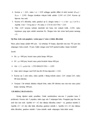 4. Karena α = 0,01, maka 1-α = 0,99 sehingga apabila dilihat di tabel normal, (Ztabel) /
Z0,495 = 2,545. Dengan demikian wilayah kritik adalah -2,545 s/d 2,545. Karena uji
hipoesis dua arah.
5. Karena (σ2) diketahui, maka gunakan uji Z, dengan rumus z = ( x bar - µ0 )/ (σ/√n ).
Apabila x bar = 7,8 kg dan n = 50, maka z= (7,8-8)/ (0,5/√50) = -2,83
6. Nilai -2,83 ternyata terletak disebelah kiri batas kiri wialyah kritik -2,545, maka
keputusan yang tepat adalah menerima H0. Dengan kata lain rerata hasil panen memang
≠ 8.
Uji Dua Arah satu populasi, varian pop (² atau ) tidak diketahui
Masa pakai lampu adalah 800 jam. Uji terhadap 50 lampu, diperoleh rata-rata 792 jam dan
simpangan baku contoh 55 jam. Ujilah dengan taraf 0,05 apakah kualitas lampu berubah?
Jawab:
 Ho :  = 800 jam, berarti masa pakai lampu 800 jam
 H1 :  ≠ 800 jam, berarti masa pakai berubah bukan 800 jam
 t hit = (x - 0)/(s/n) = (792-800)/(55/√50) = - 1,029
 Lihat tabel t dengan taraf 0,05 dan db=49 dan diperoleh t =2,01.
 Karena uji 2 arah maka, maka apabila t hitung terletak antara -2,01 sampai 2,01, maka
H0 akan diterima.
 Ternyata t hit terletak didalam wilayah kritis, maka H0 diterima atau rata-rata masa pakai
lampu memang 800 jam.
UJI BEDA 2 RATA-RATA
Sering dipakai untuk penelitian. Untuk membedakan rata-rata 2 populasi (atau 2
perlakuan). Karena ada 2 populasi, maka juga ada 2 simpangan baku. Pengujian juga bisa dua
arah dan satu arah. Apabila 1= 2 dan nilainya diketahui, (misal = ), gunakan statistik Z.
Apabila 1= 2 dan nilai tidak diketahui, gunakan statistik t. Apabila 1≠ 2 dan nilainya
tidak diketahui, gunakan statistik t’ (atau statistik untuk simpangan baku tidak sama).
 