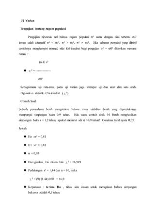 Uji Varian
Pengujian tentang ragam populasi
Pengujian hipotesis nol bahwa ragam populasi ² sama dengan nilai tertentu 0²
lawan salah alternatif ² < 0², ² > 0², ²  0². Jika sebaran populasi yang dimbil
contohnya menghampiri normal, nilai khi-kuadrat bagi pengujian ² = 0² diberikan menurut
rumus :
(n-1) s²
 χ² = -------------
0²
Sebagaimana uji rata-rata, pada uji varian juga terdapat uji dua arah dan satu arah.
Digunakan statistik Chi-kuadrat (χ²).
Contoh Soal:
Sebuah perusahaan benih mengatakan bahwa masa viabilitas benih yang diproduksinya
mempunyai simpangan baku 0,9 tahun. Bila suatu contoh acak 10 benih menghasilkan
simpangan baku s = 1,2 tahun, apakah menurut sdr  >0,9 tahun? Gunakan taraf nyata 0,05.
Jawab:
 Ho : ² = 0,81
 H1 : ² > 0,81
  = 0,05
 Dari gambar, Ho ditolak bila χ² > 16,919
 Perhitungan s² = 1,44 dan n = 10, maka
χ² = (9) (1,44)/0,81 = 16,0
 Keputusan : terima Ho , tidak ada alasan untuk meragukan bahwa simpangan
bakunya adalah 0,9 tahun.
 