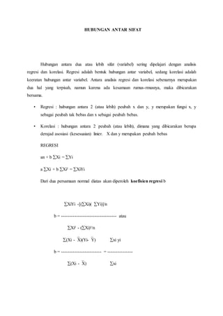 HUBUNGAN ANTAR SIFAT
Hubungan antara dua atau lebih sifat (variabel) sering dipelajari dengan analisis
regresi dan korelasi. Regresi adalah bentuk hubungan antar variabel, sedang korelasi adalah
keeratan hubungan antar variabel. Antara analisis regresi dan korelasi sebenarnya merupakan
dua hal yang terpisah, namun karena ada kesamaan rumus-rmusnya, maka dibicarakan
bersama.
• Regresi : hubungan antara 2 (atau lebih) peubah x dan y, y merupakan fungsi x, y
sebagai peubah tak bebas dan x sebagai peubah bebas.
• Korelasi : hubungan antara 2 peubah (atau lebih), dimana yang dibicarakan berupa
derajad asosiasi (kesesuaian) linier. X dan y merupakan peubah bebas
REGRESI
an + b Xi = Yi
a Xi + b Xi² = XiYi
Dari dua persamaan normal diatas akan diperoleh koefisien regresi b
XiYi -[(Xi)( Yi)]/n
b = --------------------------------- atau
Xi² - (Xi)²/n
(Xi -X)(Yi-Y) xi yi
b = ------------------------ = ---------------
(Xi -X) xi
 