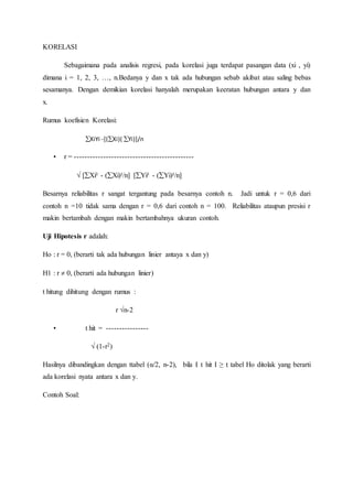 KORELASI
Sebagaimana pada analisis regresi, pada korelasi juga terdapat pasangan data (xi , yi)
dimana i = 1, 2, 3, …, n.Bedanya y dan x tak ada hubungan sebab akibat atau saling bebas
sesamanya. Dengan demikian korelasi hanyalah merupakan keeratan hubungan antara y dan
x.
Rumus koefisien Korelasi:
XiYi -[(Xi)( Yi)]/n
• r = ---------------------------------------------
√ [Xi² - (Xi)²/n] [Yi² - (Yi)²/n]
Besarnya reliabilitas r sangat tergantung pada besarnya contoh n. Jadi untuk r = 0,6 dari
contoh n =10 tidak sama dengan r = 0,6 dari contoh n = 100. Reliabilitas ataupun presisi r
makin bertambah dengan makin bertambahnya ukuran contoh.
Uji Hipotesis r adalah:
Ho : r = 0, (berarti tak ada hubungan linier antaya x dan y)
H1 : r  0, (berarti ada hubungan linier)
t hitung dihitung dengan rumus :
r √n-2
• t hit = ----------------
√ (1-r2)
Hasilnya dibandingkan dengan ttabel (α/2, n-2), bila I t hit I ≥ t tabel Ho ditolak yang berarti
ada korelasi nyata antara x dan y.
Contoh Soal:
 