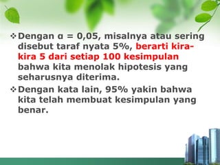 Dengan α = 0,05, misalnya atau sering
disebut taraf nyata 5%, berarti kira-
kira 5 dari setiap 100 kesimpulan
bahwa kita menolak hipotesis yang
seharusnya diterima.
Dengan kata lain, 95% yakin bahwa
kita telah membuat kesimpulan yang
benar.
 