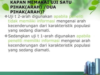KAPAN MEMAKAI UJI SATU
PIHAK(ARAH) /DUA
PIHAK(ARAH)?
Uji t 2-arah digunakan apabila peneliti
tidak memiliki informasi mengenai arah
kecenderungan dari karakteristik populasi
yang sedang diamati.
Sedangkan uji t 1-arah digunakan apabila
peneliti memiliki informasi mengenai arah
kecenderungan dari karakteristik populasi
yang sedang diamati.
 