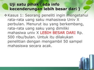 Uji satu pihak (ada info
kecenderungan lebih besar dari )
Kasus 1: Seorang peneliti ingin mengetahui
rata-rata uang saku mahasiswa Univ X
perbulan. Menurut isu yang berkembang,
rata-rata uang saku yang dimiliki
mahasiwa univ X LEBIH BESAR DARI Rp.
500 ribu/bulan. Untuk itu dilakukan
penelitian dengan mengambil 50 sampel
mahasiswa secara acak.
 