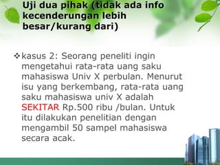 Uji dua pihak (tidak ada info
kecenderungan lebih
besar/kurang dari)
kasus 2: Seorang peneliti ingin
mengetahui rata-rata uang saku
mahasiswa Univ X perbulan. Menurut
isu yang berkembang, rata-rata uang
saku mahasiswa univ X adalah
SEKITAR Rp.500 ribu /bulan. Untuk
itu dilakukan penelitian dengan
mengambil 50 sampel mahasiswa
secara acak.
 