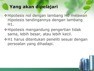 Yang akan dipelajari
Hipotesis nol dengan lambang H0 melawan
Hipotesis tandingannya dengan lambang
H1.
Hipotesis mengandung pengertian tidak
sama, lebih besar, atau lebih kecil.
H1 harus ditentukan peneliti sesuai dengan
persoalan yang dihadapi.
 